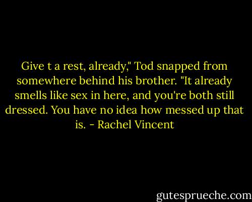 Give t a rest, already," Tod snapped from somewhere behind his brother. "It already smells like sex in here, and you're both still dressed. You have no idea how messed up that is. - Rachel Vincent