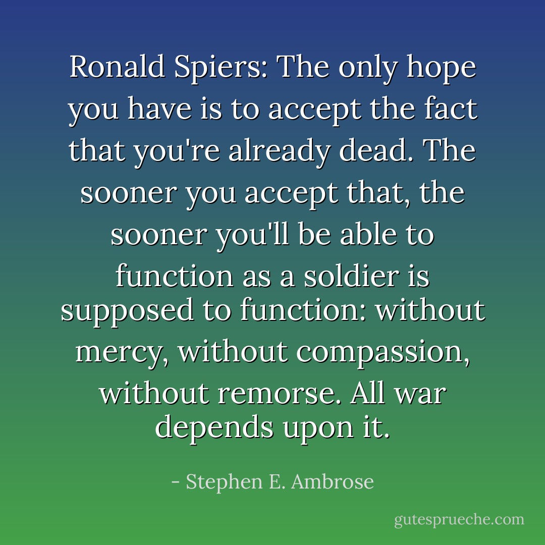 Ronald Spiers: The only hope you have is to accept the fact that you're already dead. The sooner you accept that, the sooner you'll be able to function as a soldier is supposed to function: without mercy, without compassion, without remorse. All war depends upon it. - Stephen E. Ambrose