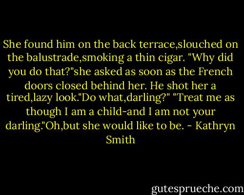 She found him on the back terrace,slouched on the balustrade,smoking a thin cigar.<br />"Why did you do that?"she asked as soon as the French doors closed behind her.<br />He shot her a tired,lazy look."Do what,darling?"<br />"Treat me as though I am a child-and I am not your darling."Oh,but she would like to be. - Kathryn Smith
