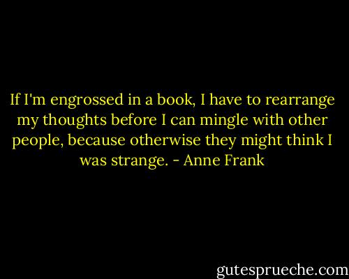 If I'm engrossed in a book, I have to rearrange my thoughts before I can mingle with other people, because otherwise they might think I was strange. - Anne Frank