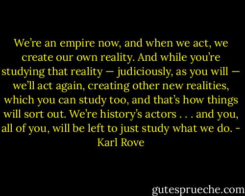 We’re an empire now, and when we act, we create our own reality. And while you’re studying that reality — judiciously, as you will — we’ll act again, creating other new realities, which you can study too, and that’s how things will sort out. We’re history’s actors . . . and you, all of you, will be left to just study what we do. - Karl Rove
