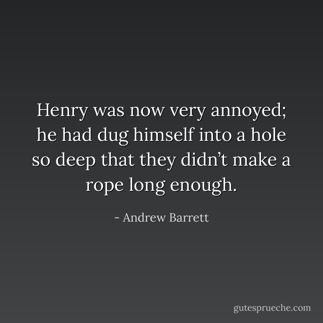 Henry was now very annoyed; he had dug himself into a hole so deep that they didn’t make a rope long enough. - Andrew Barrett