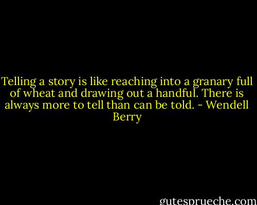 Telling a story is like reaching into a granary full of wheat and drawing out a handful. There is always more to tell than can be told. - Wendell Berry