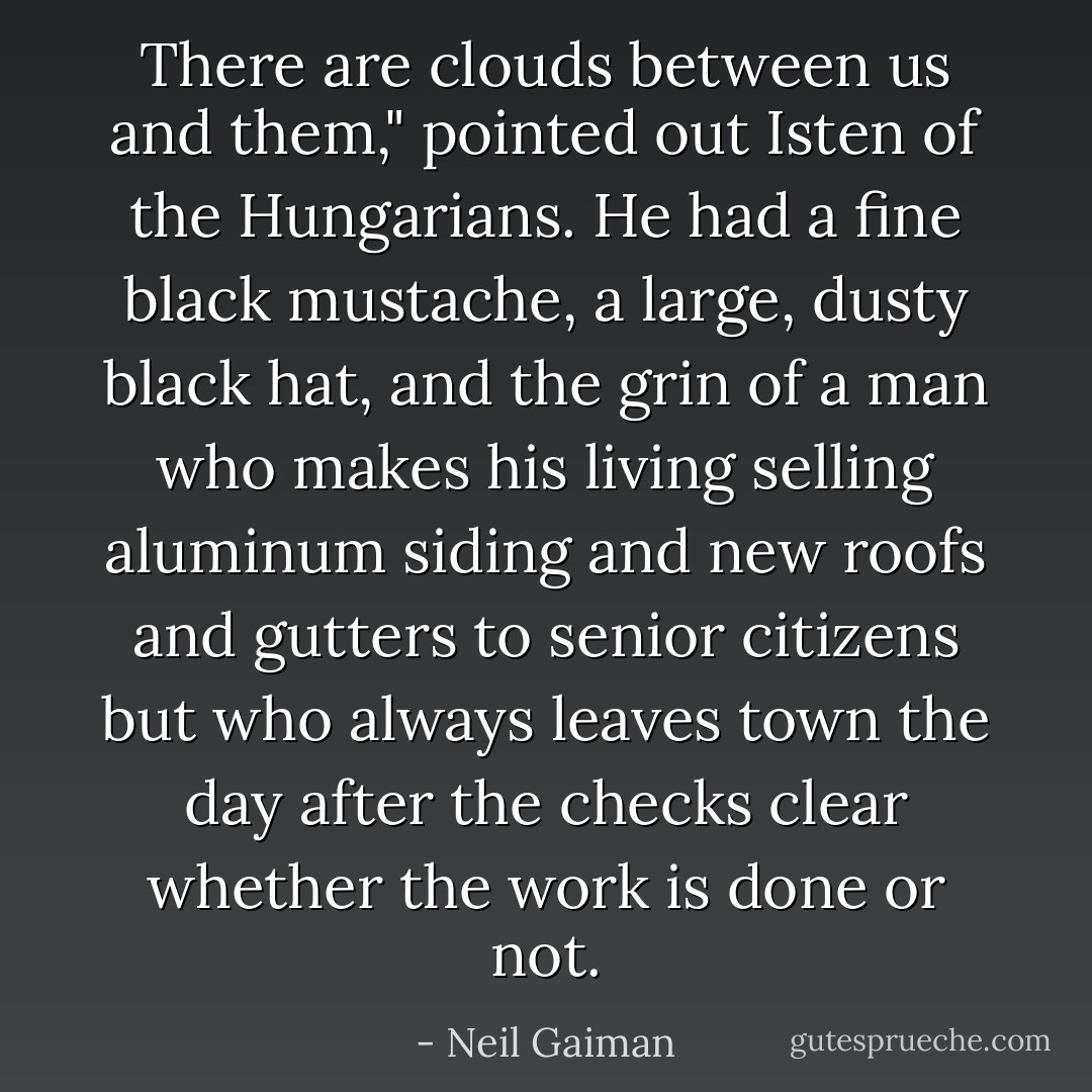 There are clouds between us and them," pointed out Isten of the Hungarians. He had a fine black mustache, a large, dusty black hat, and the grin of a man who makes his living selling aluminum siding and new roofs and gutters to senior citizens but who always leaves town the day after the checks clear whether the work is done or not. - Neil Gaiman
