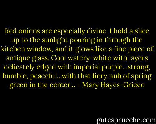 Red onions are especially divine. I hold a slice up to the sunlight pouring in through the kitchen window, and it glows like a fine piece of antique glass. Cool watery-white with layers delicately edged with imperial purple...strong, humble, peaceful...with that fiery nub of spring green in the center... - Mary Hayes-Grieco