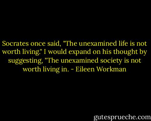 Socrates once said, "The unexamined life is not worth living." I would expand on his thought by suggesting, "The unexamined society is not worth living in. - Eileen Workman