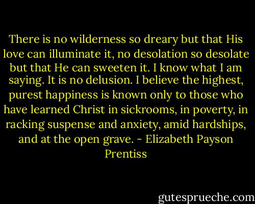 There is no wilderness so dreary but that His love can illuminate it, no desolation so desolate but that He can sweeten it. I know what I am saying. It is no delusion. I believe the highest, purest happiness is known only to those who have learned Christ in sickrooms, in poverty, in racking suspense and anxiety, amid hardships, and at the open grave. - Elizabeth Payson Prentiss