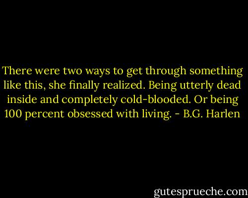 There were two ways to get through something like this, she finally realized. Being utterly dead inside and completely cold-blooded. Or being 100 percent obsessed with living. - B.G. Harlen