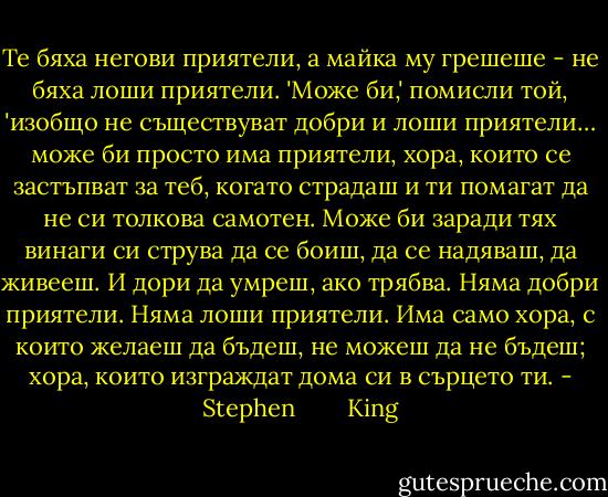 Те бяха негови приятели, а майка му грешеше - не бяха лоши приятели. 'Може би,' помисли той, 'изобщо не съществуват добри и лоши приятели… може би просто има приятели, хора, които се застъпват за теб, когато страдаш и ти помагат да не си толкова самотен. Може би заради тях винаги си струва да се боиш, да се надяваш, да живееш. И дори да умреш, ако трябва. Няма добри приятели. Няма лоши приятели. Има само хора, с които желаеш да бъдеш, не можеш да не бъдеш; хора, които изграждат дома си в сърцето ти. - Stephen        King