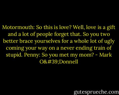 Motormouth: So this is love? Well, love is a gift and a lot of people forget that. So you two better brace yourselves for a whole lot of ugly coming your way on a never ending train of stupid.<br />Penny: So you met my mom? - Mark O'Donnell