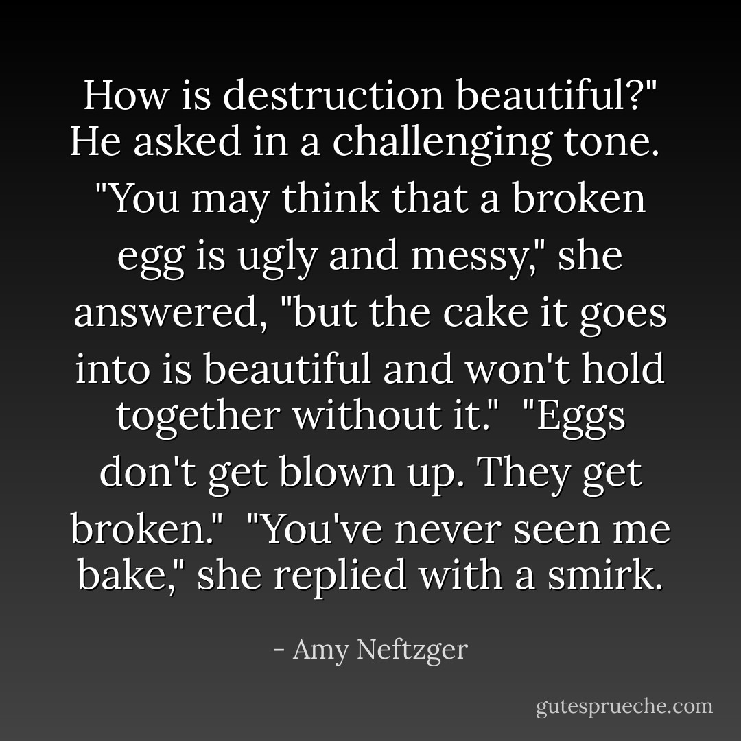 How is destruction beautiful?" He asked in a challenging tone.<br /><br />"You may think that a broken egg is ugly and messy," she answered, "but the cake it goes into is beautiful and won't hold together without it."<br /><br />"Eggs don't get blown up. They get broken."<br /><br />"You've never seen me bake," she replied with a smirk. - Amy Neftzger