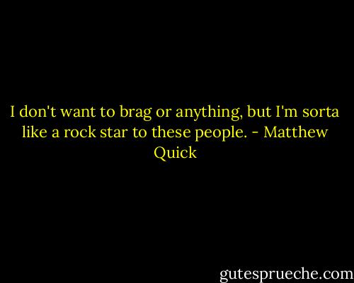 I don't want to brag or anything, but I'm sorta like a rock star to these people. - Matthew Quick