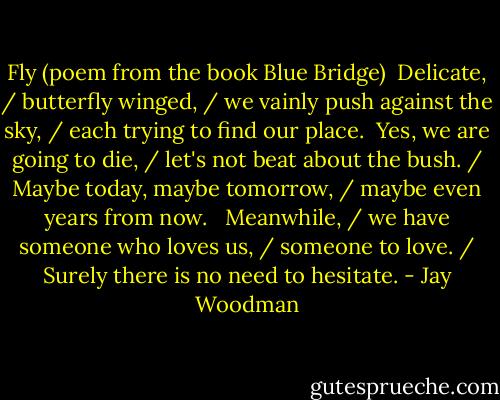 Fly (poem from the book Blue Bridge)<br /><br />Delicate, / butterfly winged, / we vainly push against the sky, / each trying to find our place.<br /><br />Yes, we are going to die, / let's not beat about the bush. / Maybe today, maybe tomorrow, / maybe even years from now. <br /><br />Meanwhile, / we have someone who loves us, / someone to love. / Surely there is no need to hesitate. - Jay Woodman