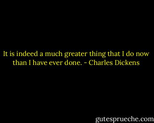 It is indeed a much greater thing that I do now than I have ever done. - Charles Dickens