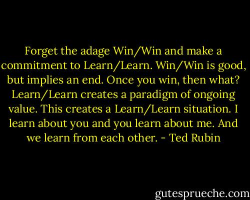 Forget the adage Win/Win and make a commitment to Learn/Learn. Win/Win is good, but implies an end. Once you win, then what? Learn/Learn creates a paradigm of ongoing value. This creates a Learn/Learn situation. I learn about you and you learn about me. And we learn from each other. - Ted Rubin