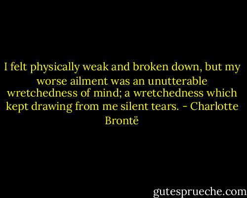I felt physically weak and broken down, but my worse ailment was an unutterable wretchedness of mind; a wretchedness which kept drawing from me silent tears. - Charlotte Brontë