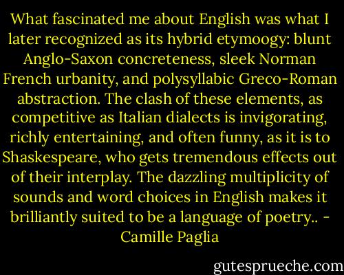 What fascinated me about English was what I later recognized as its hybrid etymoogy: blunt Anglo-Saxon concreteness, sleek Norman French urbanity, and polysyllabic Greco-Roman abstraction. The clash of these elements, as competitive as Italian dialects is invigorating, richly entertaining, and often funny, as it is to Shaskespeare, who gets tremendous effects out of their interplay. The dazzling multiplicity of sounds and word choices in English makes it brilliantly suited to be a language of poetry.. - Camille Paglia