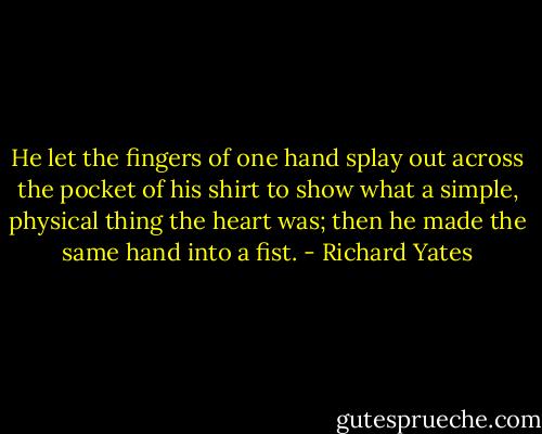 He let the fingers of one hand splay out across the pocket of his shirt to show what a simple, physical thing the heart was; then he made the same hand into a fist. - Richard Yates