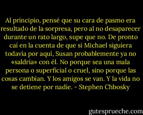 Al principio, pensé que su cara de pasmo era resultado de la sorpresa, pero al no desaparecer durante un rato largo, supe que no. De pronto caí en la cuenta de que si Michael siguiera todavía por aquí, Susan probablemente ya no «saldría» con él. No porque sea una mala persona o superficial o cruel, sino porque las cosas cambian. Y los amigos se van. Y la vida no se detiene por nadie. - Stephen Chbosky