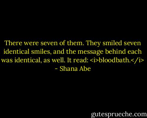 There were seven of them. They smiled seven identical smiles, and the message behind each was identical, as well. It read: <i>bloodbath.</i> - Shana Abe