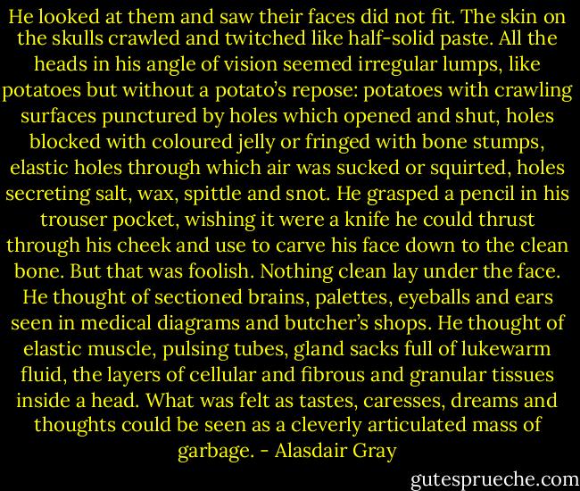 He looked at them and saw their faces did not fit. The skin on the skulls crawled and twitched like half-solid paste. All the heads in his angle of vision seemed irregular lumps, like potatoes but without a potato’s repose: potatoes with crawling surfaces punctured by holes which opened and shut, holes blocked with coloured jelly or fringed with bone stumps, elastic holes through which air was sucked or squirted, holes secreting salt, wax, spittle and snot. He grasped a pencil in his trouser pocket, wishing it were a knife he could thrust through his cheek and use to carve his face down to the clean bone. But that was foolish. Nothing clean lay under the face. He thought of sectioned brains, palettes, eyeballs and ears seen in medical diagrams and butcher’s shops. He thought of elastic muscle, pulsing tubes, gland sacks full of lukewarm fluid, the layers of cellular and fibrous and granular tissues inside a head. What was felt as tastes, caresses, dreams and thoughts could be seen as a cleverly articulated mass of garbage. - Alasdair Gray