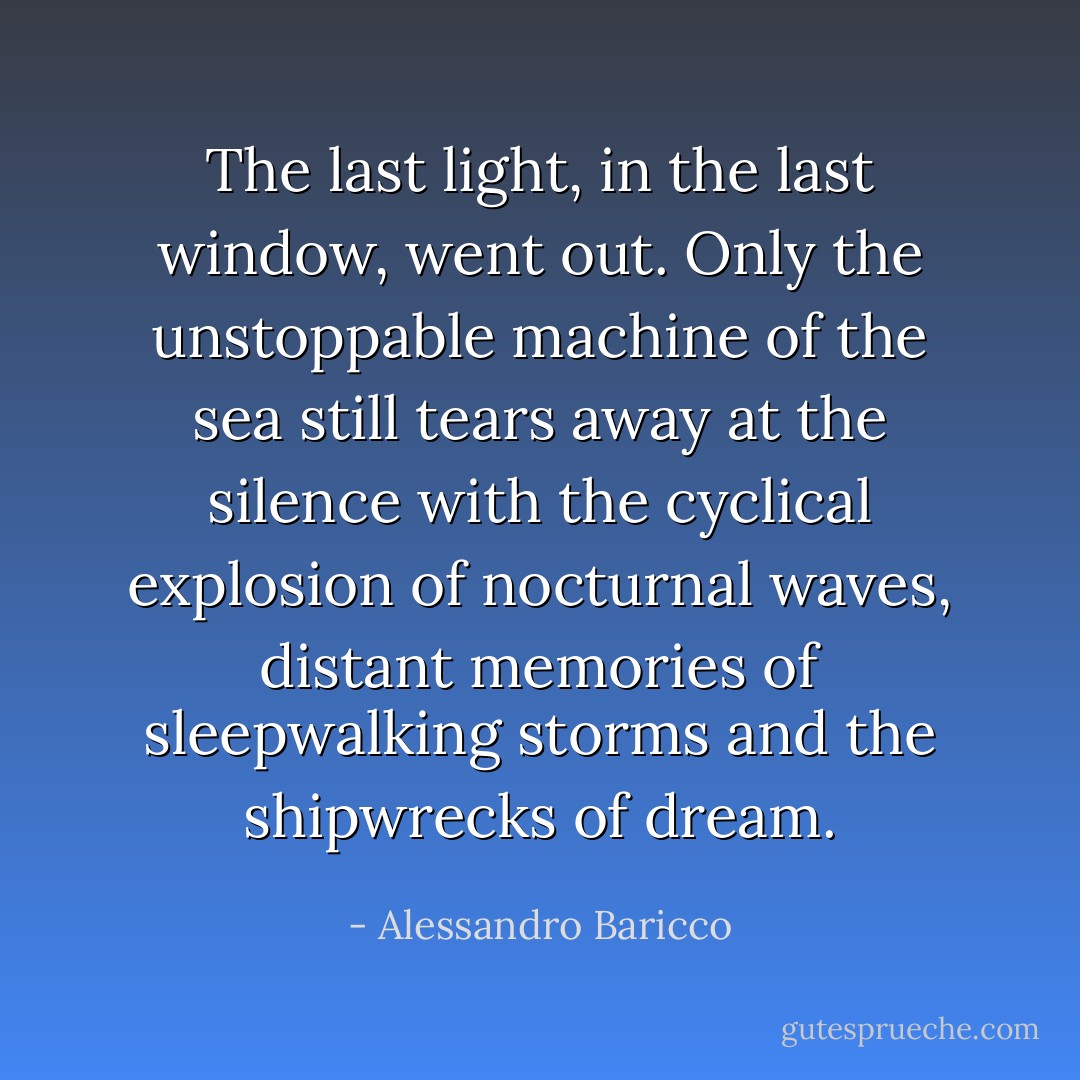 The last light, in the last window, went out. Only the unstoppable machine of the sea still tears away at the silence with the cyclical explosion of nocturnal waves, distant memories of sleepwalking storms and the shipwrecks of dream. - Alessandro Baricco