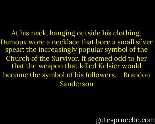 At his neck, hanging outside his clothing, Demoux wore a necklace that bore a small silver spear: the increasingly popular symbol of the Church of the Survivor. It seemed odd to her that the weapon that killed Kelsier would become the symbol of his followers. - Brandon Sanderson