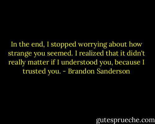 In the end, I stopped worrying about how strange you seemed. I realized that it didn't really matter if I understood you, because I trusted you. - Brandon Sanderson