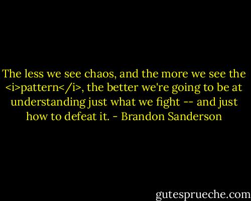 The less we see chaos, and the more we see the <i>pattern</i>, the better we're going to be at understanding just what we fight -- and just how to defeat it. - Brandon Sanderson