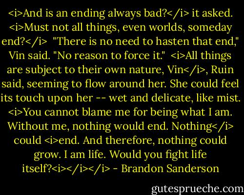 <i>And is an ending always bad?</i> it asked. <i>Must not all things, even worlds, someday end?</i><br /><br />"There is no need to hasten that end," Vin said. "No reason to force it."<br /><br /><i>All things are subject to their own nature, Vin</i>, Ruin said, seeming to flow around her. She could feel its touch upon her -- wet and delicate, like mist. <i>You cannot blame me for being what I am. Without me, nothing would end. Nothing</i> could <i>end. And therefore, nothing could grow. I am life. Would you fight life itself?<i></i></i> - Brandon Sanderson