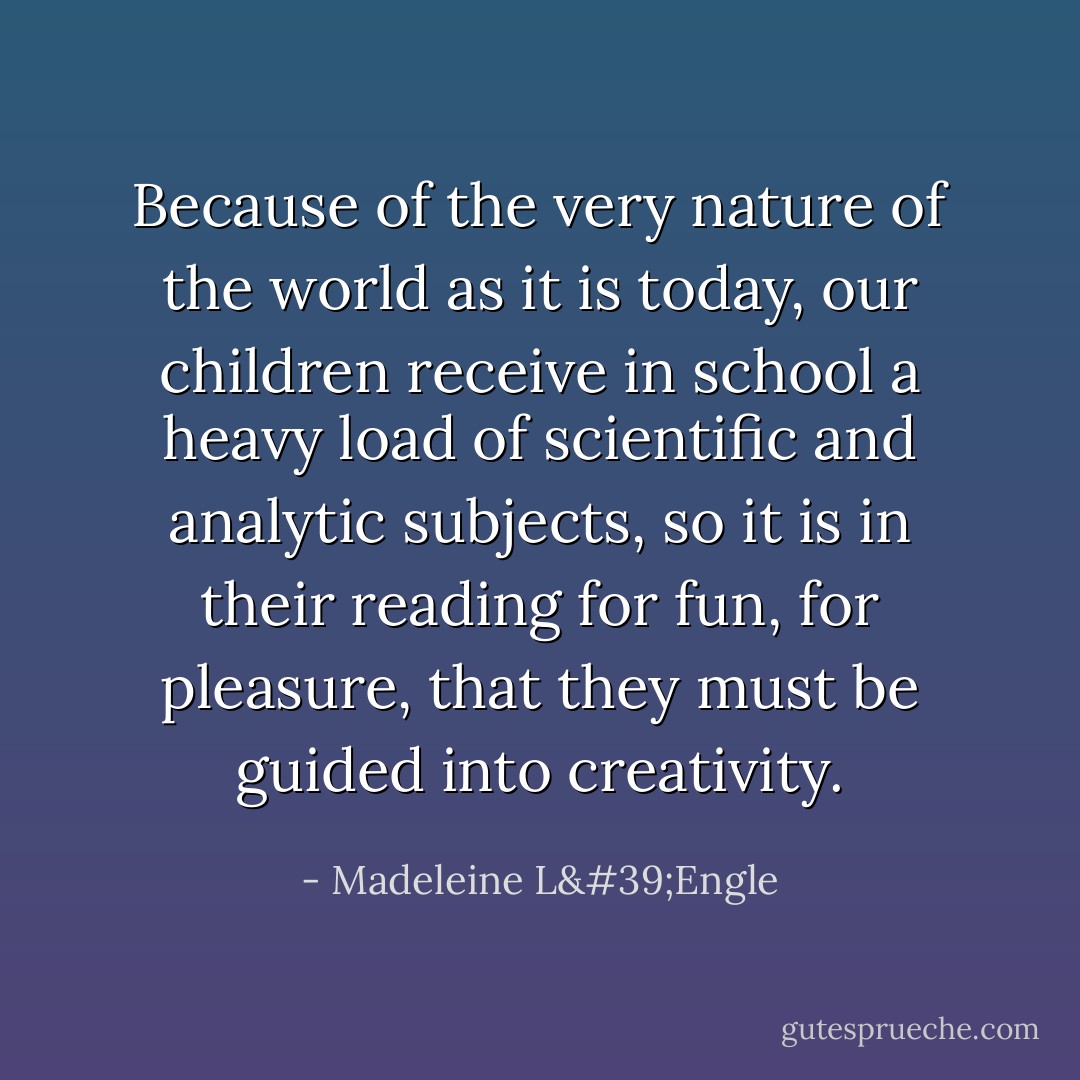 Because of the very nature of the world as it is today, our children receive in school a heavy load of scientific and analytic subjects, so it is in their reading for fun, for pleasure, that they must be guided into creativity. - Madeleine L'Engle