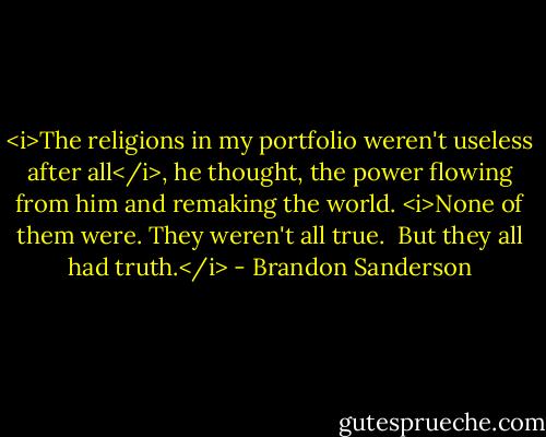 <i>The religions in my portfolio weren't useless after all</i>, he thought, the power flowing from him and remaking the world. <i>None of them were. They weren't all true.<br /><br />But they all had truth.</i> - Brandon Sanderson