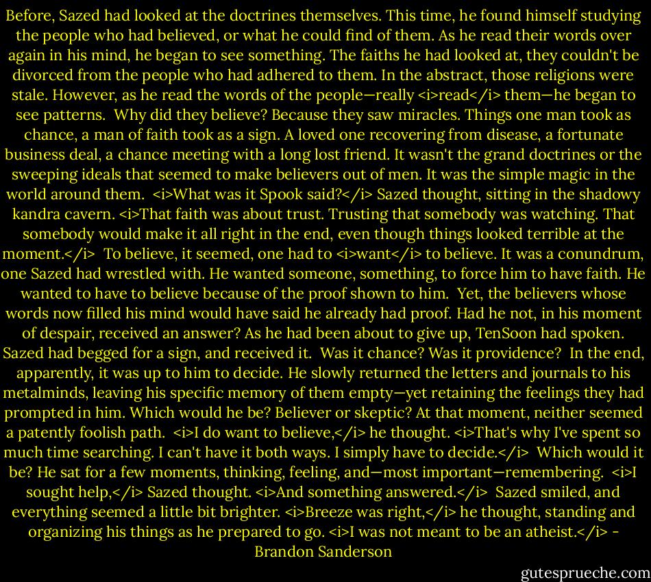 Before, Sazed had looked at the doctrines themselves. This time, he found himself studying the people who had believed, or what he could find of them. As he read their words over again in his mind, he began to see something. The faiths he had looked at, they couldn't be divorced from the people who had adhered to them. In the abstract, those religions were stale. However, as he read the words of the people—really <i>read</i> them—he began to see patterns.<br /><br />Why did they believe? Because they saw miracles. Things one man took as chance, a man of faith took as a sign. A loved one recovering from disease, a fortunate business deal, a chance meeting with a long lost friend. It wasn't the grand doctrines or the sweeping ideals that seemed to make believers out of men. It was the simple magic in the world around them.<br /><br /><i>What was it Spook said?</i> Sazed thought, sitting in the shadowy kandra cavern. <i>That faith was about trust. Trusting that somebody was watching. That somebody would make it all right in the end, even though things looked terrible at the moment.</i><br /><br />To believe, it seemed, one had to <i>want</i> to believe. It was a conundrum, one Sazed had wrestled with. He wanted someone, something, to force him to have faith. He wanted to have to believe because of the proof shown to him.<br /><br />Yet, the believers whose words now filled his mind would have said he already had proof. Had he not, in his moment of despair, received an answer? As he had been about to give up, TenSoon had spoken. Sazed had begged for a sign, and received it.<br /><br />Was it chance? Was it providence?<br /><br />In the end, apparently, it was up to him to decide. He slowly returned the letters and journals to his metalminds, leaving his specific memory of them empty—yet retaining the feelings they had prompted in him. Which would he be? Believer or skeptic? At that moment, neither seemed a patently foolish path.<br /><br /><i>I do want to believe,</i> he thought. <i>That's why I've spent so much time searching. I can't have it both ways. I simply have to decide.</i><br /><br />Which would it be? He sat for a few moments, thinking, feeling, and—most important—remembering.<br /><br /><i>I sought help,</i> Sazed thought. <i>And something answered.</i><br /><br />Sazed smiled, and everything seemed a little bit brighter. <i>Breeze was right,</i> he thought, standing and organizing his things as he prepared to go. <i>I was not meant to be an atheist.</i> - Brandon Sanderson