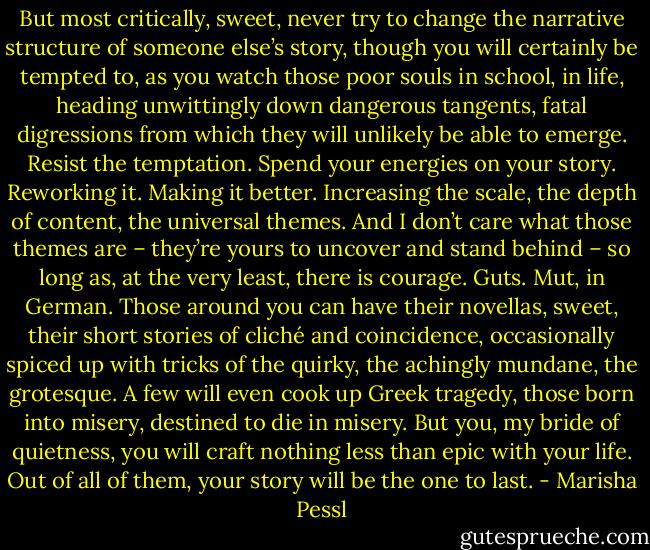 But most critically, sweet, never try to change the narrative structure of someone else’s story, though you will certainly be tempted to, as you watch those poor souls in school, in life, heading unwittingly down dangerous tangents, fatal digressions from which they will unlikely be able to emerge. Resist the temptation. Spend your energies on your story. Reworking it. Making it better. Increasing the scale, the depth of content, the universal themes. And I don’t care what those themes are – they’re yours to uncover and stand behind – so long as, at the very least, there is courage. Guts. Mut, in German. Those around you can have their novellas, sweet, their short stories of cliché and coincidence, occasionally spiced up with tricks of the quirky, the achingly mundane, the grotesque. A few will even cook up Greek tragedy, those born into misery, destined to die in misery. But you, my bride of quietness, you will craft nothing less than epic with your life. Out of all of them, your story will be the one to last. - Marisha Pessl