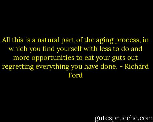 All this is a natural part of the aging process, in which you find yourself with less to do and more opportunities to eat your guts out regretting everything you have done. - Richard Ford