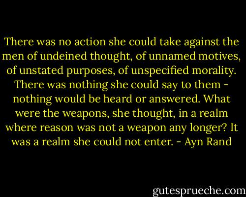 There was no action she could take against the men of undeined thought, of unnamed motives, of unstated purposes, of unspecified morality. There was nothing she could say to them - nothing would be heard or answered. What were the weapons, she thought, in a realm where reason was not a weapon any longer? It was a realm she could not enter. - Ayn Rand