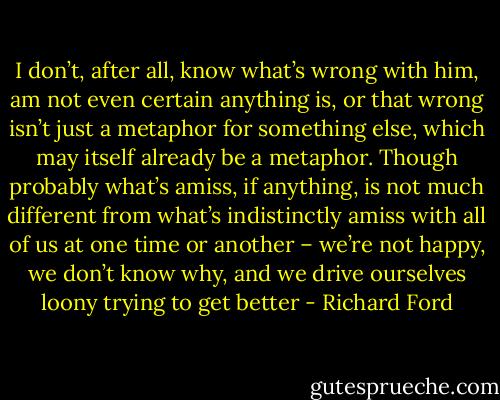 I don’t, after all, know what’s wrong with him, am not even certain anything is, or that wrong isn’t just a metaphor for something else, which may itself already be a metaphor. Though probably what’s amiss, if anything, is not much different from what’s indistinctly amiss with all of us at one time or another – we’re not happy, we don’t know why, and we drive ourselves loony trying to get better - Richard Ford