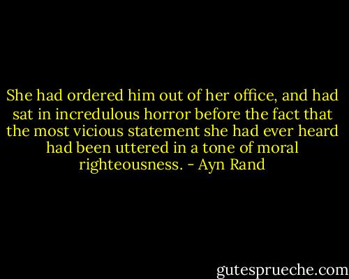 She had ordered him out of her office, and had sat in incredulous horror before the fact that the most vicious statement she had ever heard had been uttered in a tone of moral righteousness. - Ayn Rand