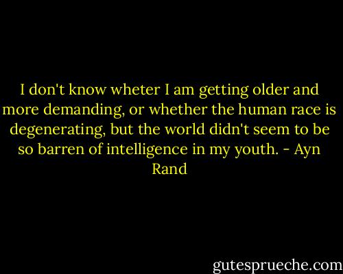 I don't know wheter I am getting older and more demanding, or whether the human race is degenerating, but the world didn't seem to be so barren of intelligence in my youth. - Ayn Rand