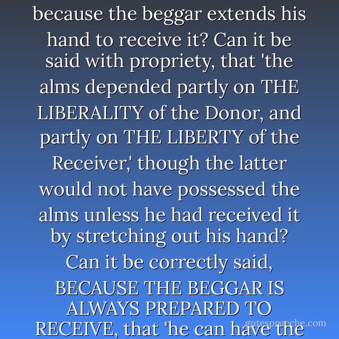 To explain the matter I will employ a simile, which yet, I confess is very dissimilar; but its dissimilitude is greatly in favour of my sentiments. A rich man bestows, on a poor and famishing beggar, alms by which he may be able to maintain himself and his family. Does it cease to be a pure gift, because the beggar extends his hand to receive it? Can it be said with propriety, that 'the alms depended partly on THE LIBERALITY of the Donor, and partly on THE LIBERTY of the Receiver,' though the latter would not have possessed the alms unless he had received it by stretching out his hand? Can it be correctly said, BECAUSE THE BEGGAR IS ALWAYS PREPARED TO RECEIVE, that 'he can have the alms, or not have it, just as he pleases?' If these assertions cannot be truly made about a beggar who receives alms, how much less can they be made about the gift of faith, for the receiving of which far more acts of Divine Grace are required! - Jacobus Arminius