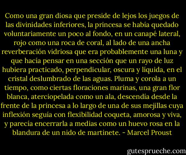 Como una gran diosa que preside de lejos los juegos de las divinidades inferiores, la princesa se había quedado voluntariamente un poco al fondo, en un canapé lateral, rojo como una roca de coral, al lado de una ancha reverberación vidriosa que era probablemente una luna y que hacía pensar en una sección que un rayo de luz hubiera practicado, perpendicular, oscura y líquida, en el cristal deslumbrado de las aguas. Pluma y corola a un tiempo, como ciertas floraciones marinas, una gran flor blanca, aterciopelada como un ala, descendía desde la frente de la princesa a lo largo de una de sus mejillas cuya inflexión seguía con flexibilidad coqueta, amorosa y viva, y parecía encerrarla a medias como un huevo rosa en la blandura de un nido de martinete. - Marcel Proust