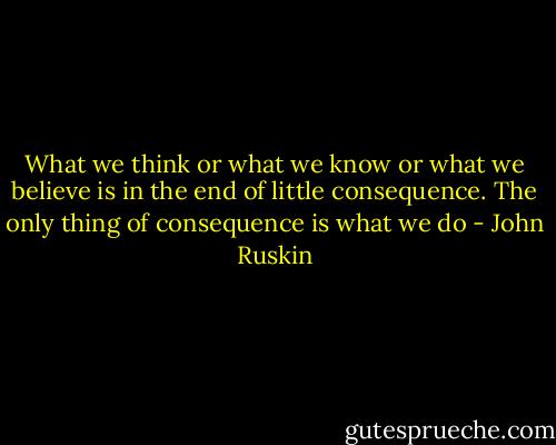What we think or what we know or what we believe is in the end of little consequence. The only thing of consequence is what we do - John Ruskin