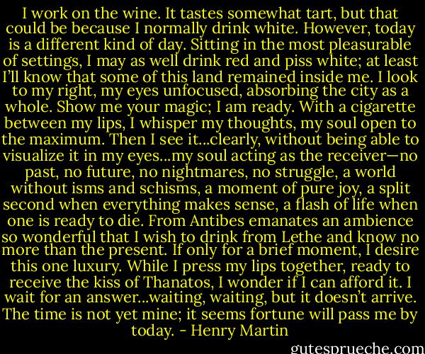 I work on the wine. It tastes somewhat tart, but that could be because I normally drink white. However, today is a different kind of day. Sitting in the most pleasurable of settings, I may as well drink red and piss white; at least I’ll know that some of this land remained inside me. I look to my right, my eyes unfocused, absorbing the city as a whole. Show me your magic; I am ready. With a cigarette between my lips, I whisper my thoughts, my soul open to the maximum. Then I see it...clearly, without being able to visualize it in my eyes...my soul acting as the receiver—no past, no future, no nightmares, no struggle, a world without isms and schisms, a moment of pure joy, a split second when everything makes sense, a flash of life when one is ready to die. From Antibes emanates an ambience so wonderful that I wish to drink from Lethe and know no more than the present. If only for a brief moment, I desire this one luxury. While I press my lips together, ready to receive the kiss of Thanatos, I wonder if I can afford it. I wait for an answer...waiting, waiting, but it doesn’t arrive. The time is not yet mine; it seems fortune will pass me by today. - Henry Martin