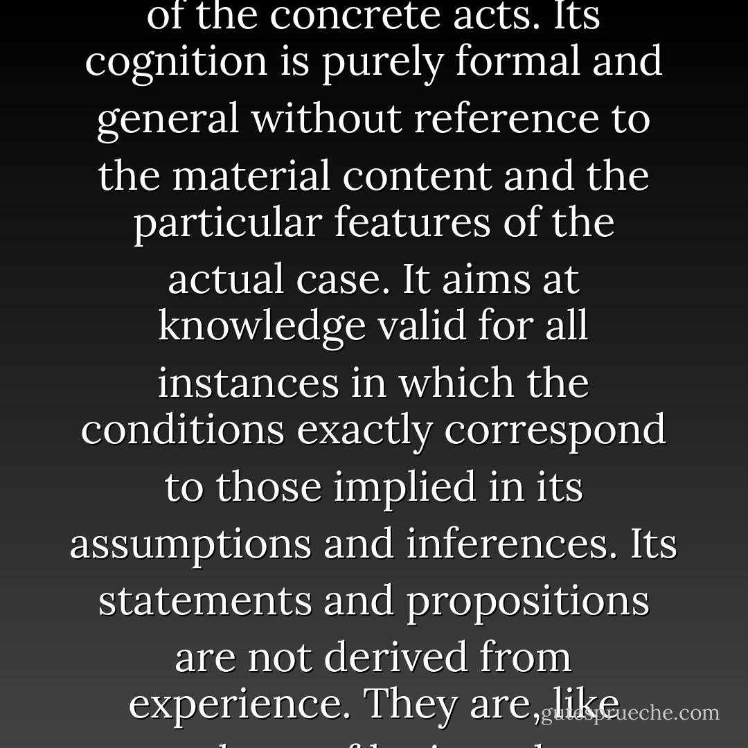 Praxeology is a theoretical and systematic, not a historical, science. Its scope is human action as such, irrespective of all environmental, accidental, and individual circumstances of the concrete acts. Its cognition is purely formal and general without reference to the material content and the particular features of the actual case. It aims at knowledge valid for all instances in which the conditions exactly correspond to those implied in its assumptions and inferences. Its statements and propositions are not derived from experience. They are, like those of logic and mathematics, a priori. They are not subject to verification or falsification on the ground of experience and facts. - Ludwig von Mises