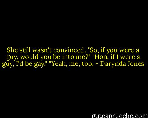 She still wasn't convinced. "So, if you were a guy, would you be into me?"<br />"Hon, if I were a guy, I'd be gay."<br />"Yeah, me, too. - Darynda Jones