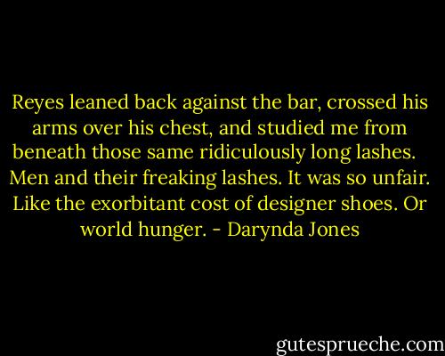 Reyes leaned back against the bar, crossed his arms over his chest, and studied me from beneath those same ridiculously long lashes. <br /><br />Men and their freaking lashes. It was so unfair. Like the exorbitant cost of designer shoes. Or world hunger. - Darynda Jones