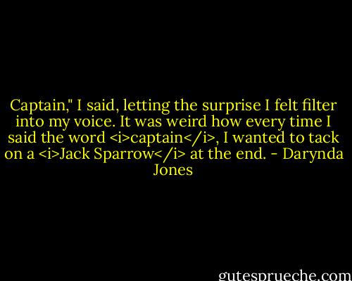 Captain," I said, letting the surprise I felt filter into my voice. It was weird how every time I said the word <i>captain</i>, I wanted to tack on a <i>Jack Sparrow</i> at the end. - Darynda Jones