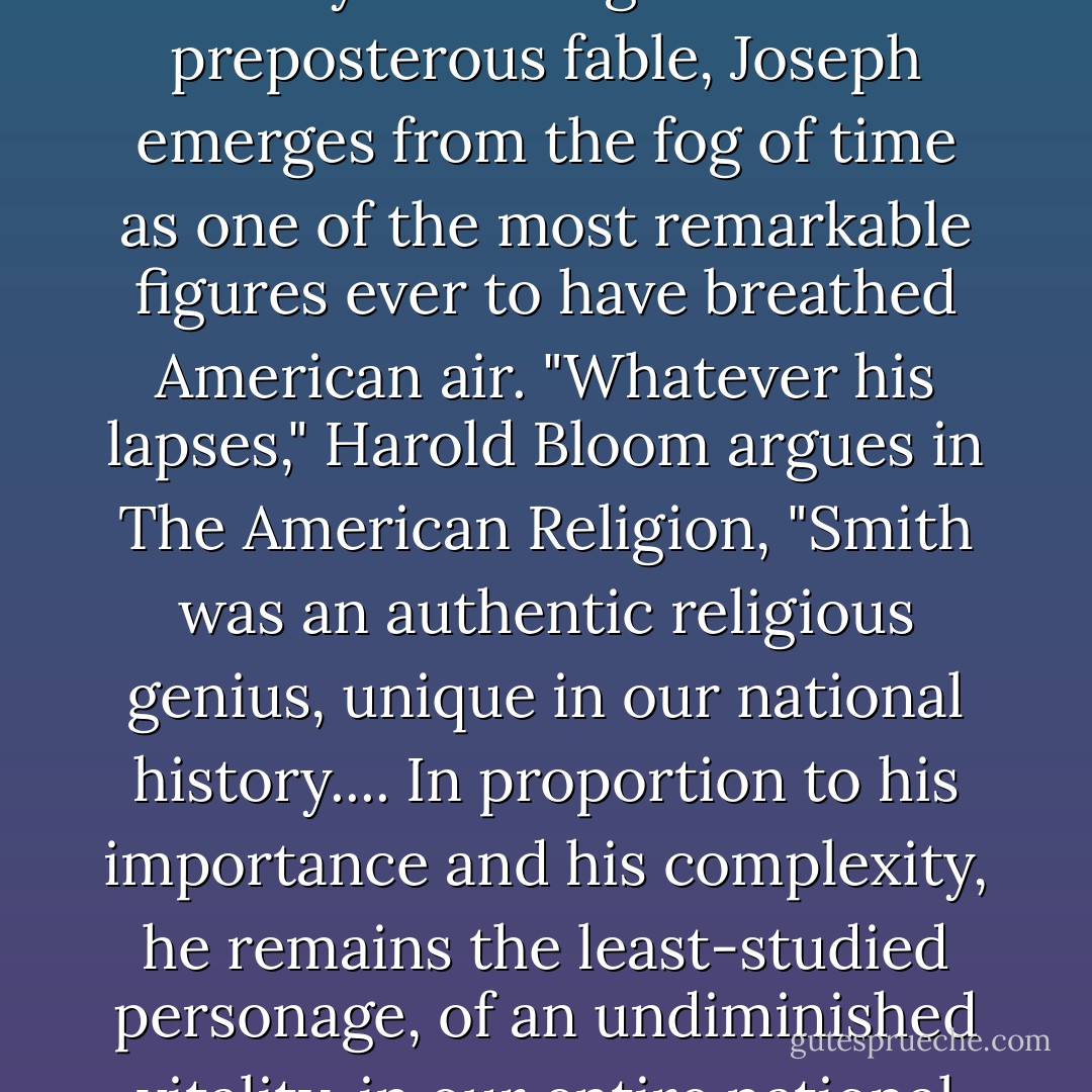 Whether one believes that the faith he spawned is the world's only true religion or a preposterous fable, Joseph emerges from the fog of time as one of the most remarkable figures ever to have breathed American air. "Whatever his lapses," Harold Bloom argues in The American Religion, "Smith was an authentic religious genius, unique in our national history.... In proportion to his importance and his complexity, he remains the least-studied personage, of an undiminished vitality, in our entire national sage. - Jon Krakauer