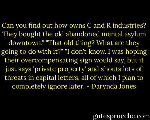 Can you find out how owns C and R industries? They bought the old abandoned mental asylum downtown."<br />"That old thing? What are they going to do with it?"<br />"I don't know. I was hoping their overcompensating sign would say, but it just says 'private property' and shouts lots of threats in capital letters, all of which I plan to completely ignore later. - Darynda Jones