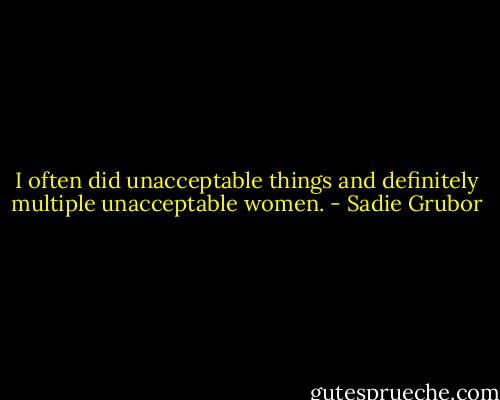 I often did unacceptable things and definitely multiple unacceptable women. - Sadie Grubor